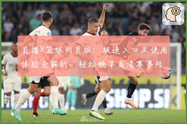 直播8篮球网页版：极速入口及使用体验全解析，轻松畅享高清赛事陪伴