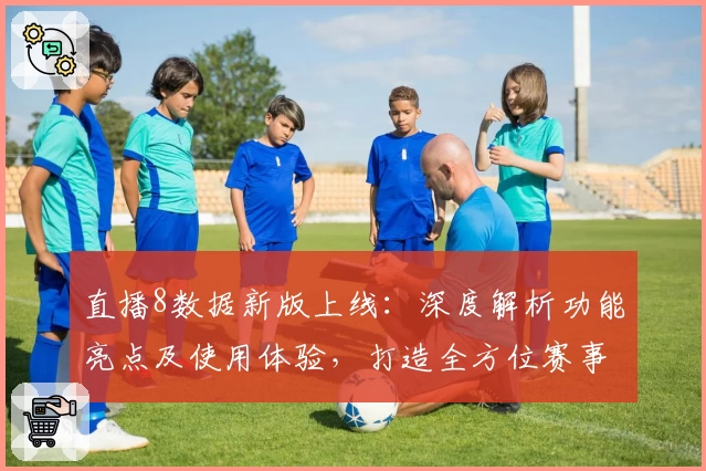 直播8数据新版上线：深度解析功能亮点及使用体验，打造全方位赛事追踪服务
