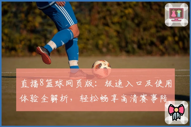直播8篮球网页版：极速入口及使用体验全解析，轻松畅享高清赛事陪伴