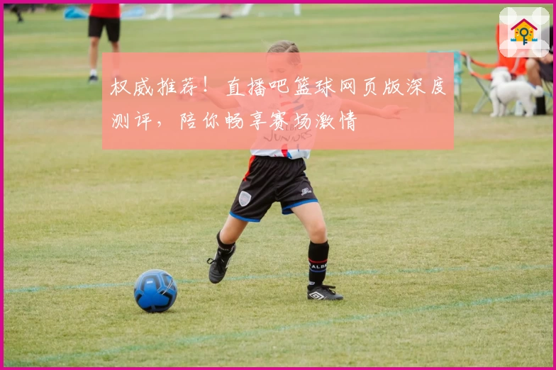 权威推荐!直播吧篮球网页版深度测评,陪你畅享赛场激情