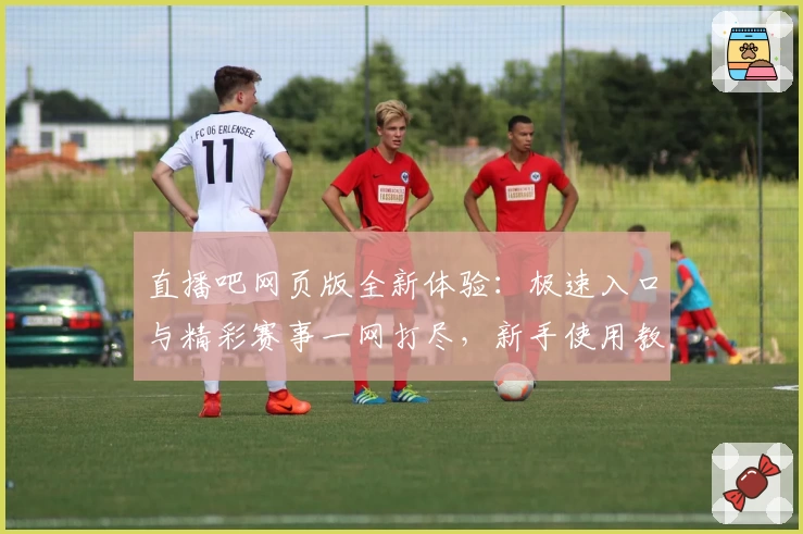 直播吧网页版全新体验：极速入口与精彩赛事一网打尽，新手使用教程详解