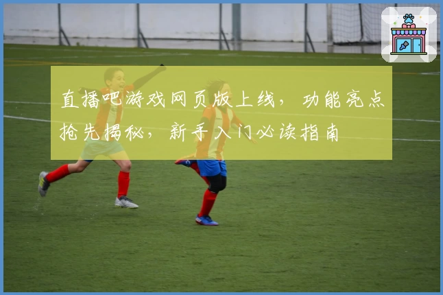直播吧游戏网页版上线，功能亮点抢先揭秘，新手入门必读指南