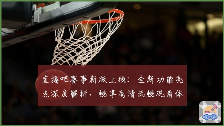 直播吧赛事新版上线：全新功能亮点深度解析，畅享高清流畅观看体验