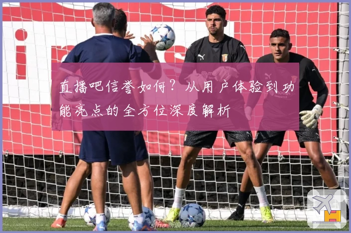 直播吧信誉如何?从用户体验到功能亮点的全方位深度解析