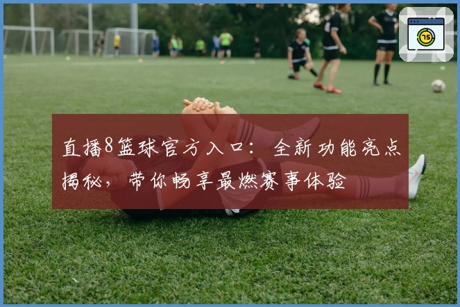 直播8篮球官方入口：全新功能亮点揭秘，带你畅享最燃赛事体验