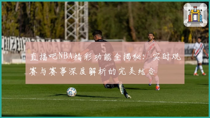 直播吧NBA精彩功能全揭秘：实时观赛与赛事深度解析的完美结合