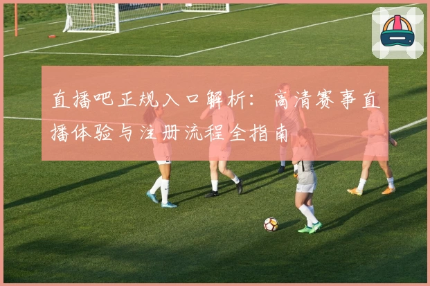 直播吧正规入口解析:高清赛事直播体验与注册流程全指南