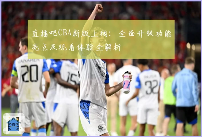 直播吧CBA新版上线：全面升级功能亮点及观看体验全解析