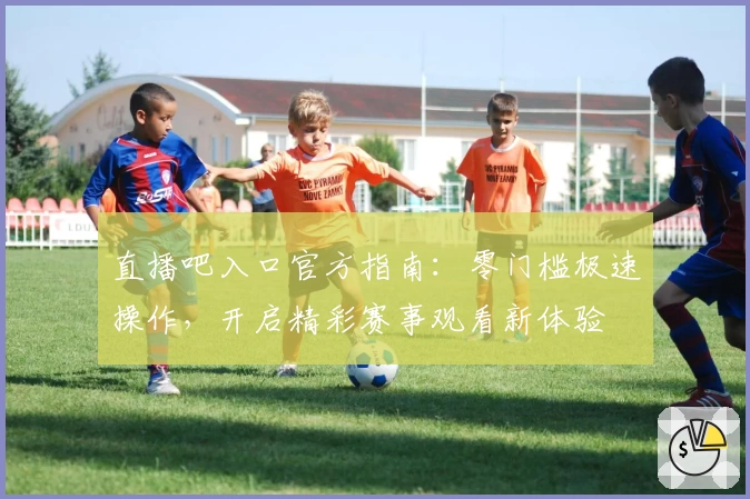 直播吧入口官方指南：零门槛极速操作，开启精彩赛事观看新体验