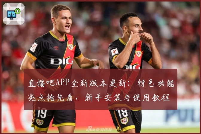 直播吧APP全新版本更新：特色功能亮点抢先看，新手安装与使用教程详解